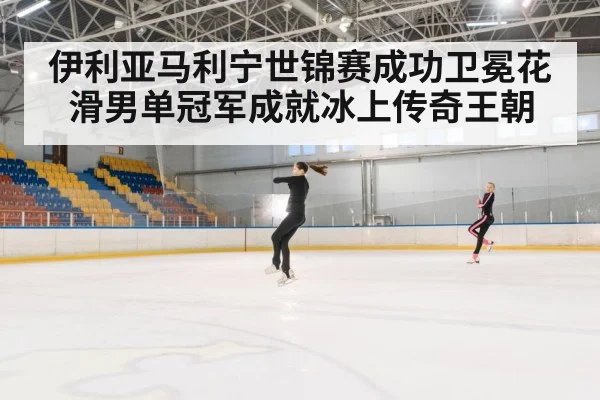 伊利亚马利宁世锦赛成功卫冕花滑男单冠军成就冰上传奇王朝